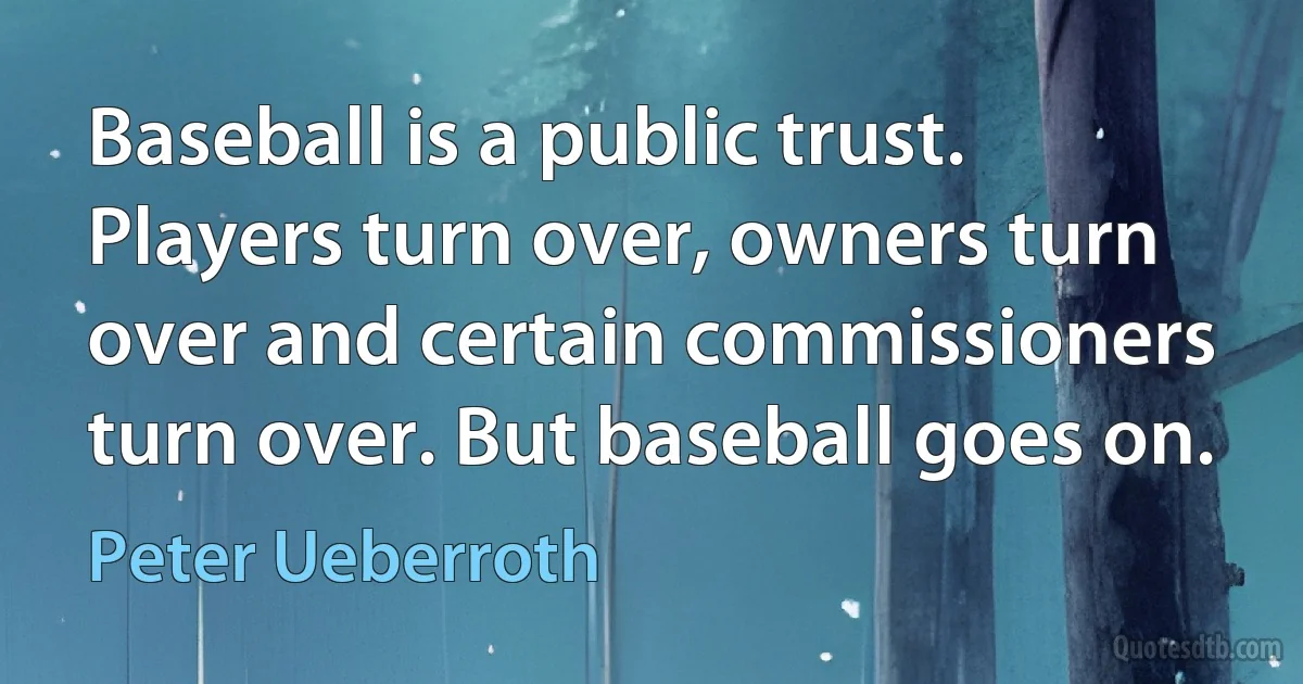 Baseball is a public trust. Players turn over, owners turn over and certain commissioners turn over. But baseball goes on. (Peter Ueberroth)