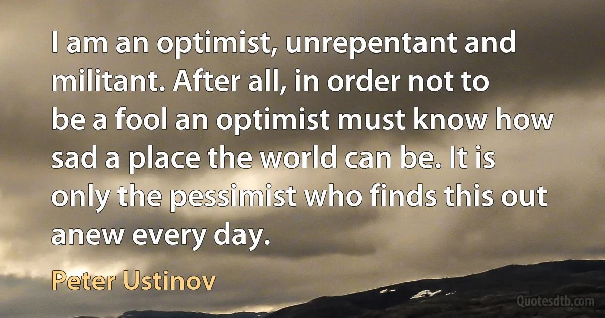 I am an optimist, unrepentant and militant. After all, in order not to be a fool an optimist must know how sad a place the world can be. It is only the pessimist who finds this out anew every day. (Peter Ustinov)