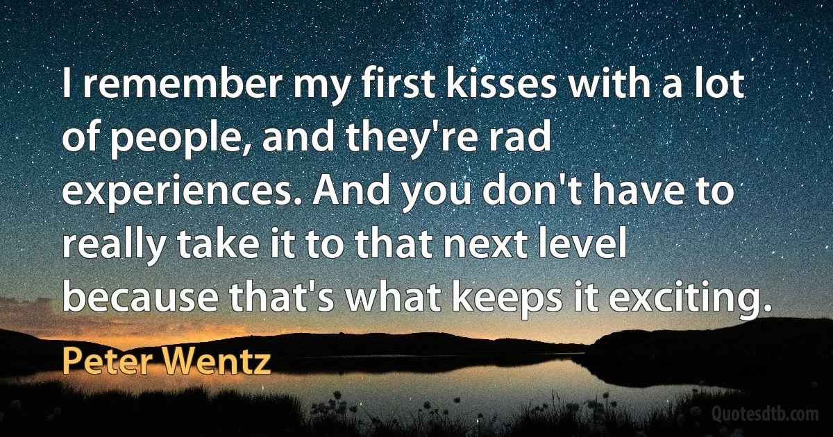 I remember my first kisses with a lot of people, and they're rad experiences. And you don't have to really take it to that next level because that's what keeps it exciting. (Peter Wentz)