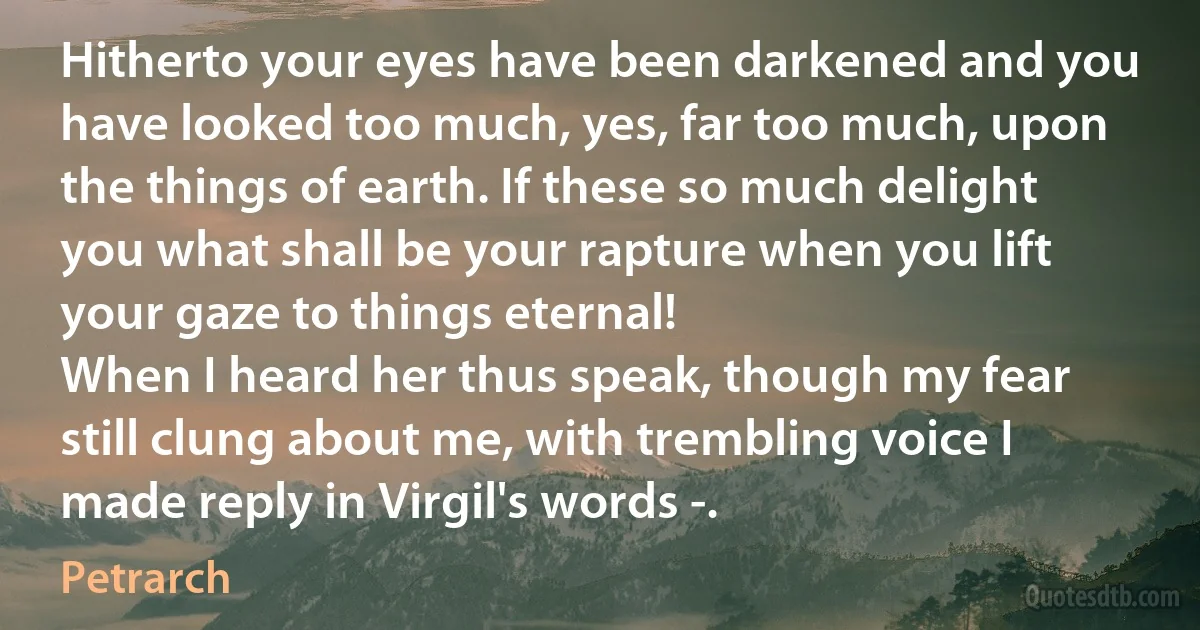 Hitherto your eyes have been darkened and you have looked too much, yes, far too much, upon the things of earth. If these so much delight you what shall be your rapture when you lift your gaze to things eternal!
When I heard her thus speak, though my fear still clung about me, with trembling voice I made reply in Virgil's words -. (Petrarch)