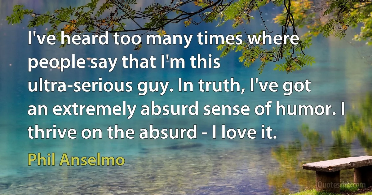 I've heard too many times where people say that I'm this ultra-serious guy. In truth, I've got an extremely absurd sense of humor. I thrive on the absurd - I love it. (Phil Anselmo)