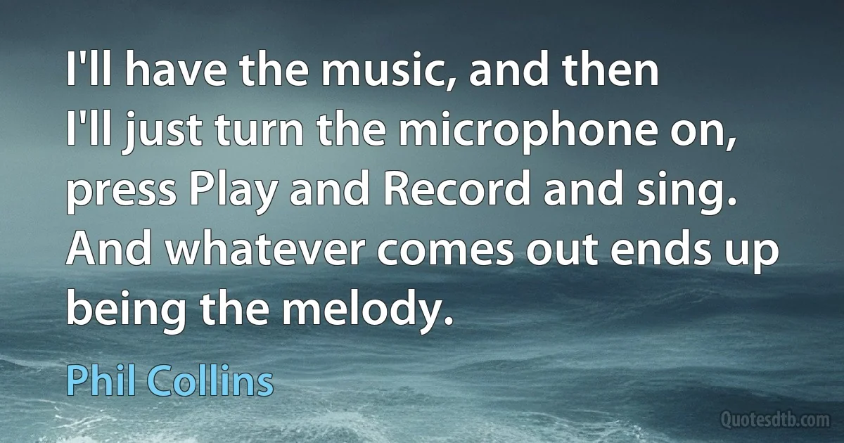 I'll have the music, and then I'll just turn the microphone on, press Play and Record and sing. And whatever comes out ends up being the melody. (Phil Collins)