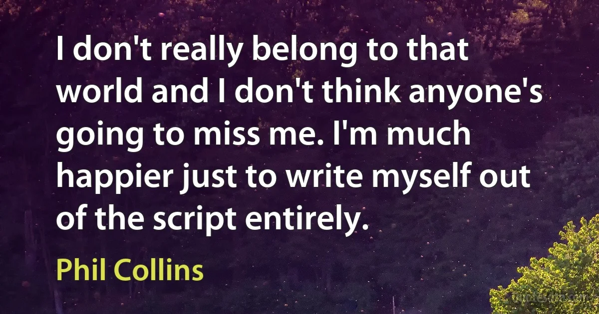 I don't really belong to that world and I don't think anyone's going to miss me. I'm much happier just to write myself out of the script entirely. (Phil Collins)