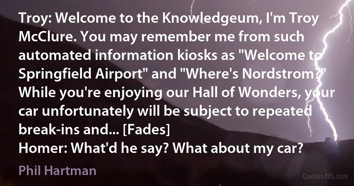 Troy: Welcome to the Knowledgeum, I'm Troy McClure. You may remember me from such automated information kiosks as "Welcome to Springfield Airport" and "Where's Nordstrom?" While you're enjoying our Hall of Wonders, your car unfortunately will be subject to repeated break-ins and... [Fades]
Homer: What'd he say? What about my car? (Phil Hartman)