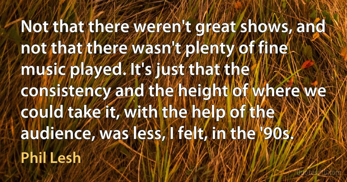 Not that there weren't great shows, and not that there wasn't plenty of fine music played. It's just that the consistency and the height of where we could take it, with the help of the audience, was less, I felt, in the '90s. (Phil Lesh)