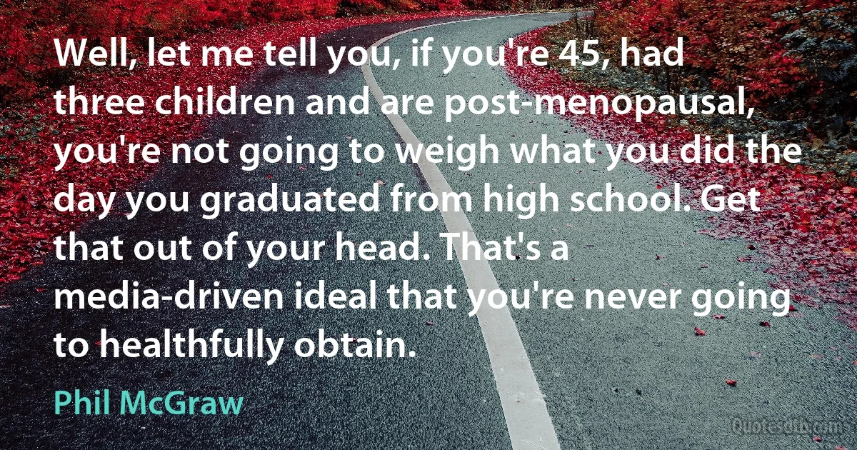 Well, let me tell you, if you're 45, had three children and are post-menopausal, you're not going to weigh what you did the day you graduated from high school. Get that out of your head. That's a media-driven ideal that you're never going to healthfully obtain. (Phil McGraw)