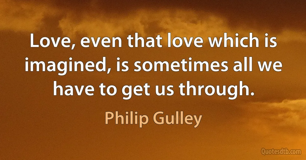 Love, even that love which is imagined, is sometimes all we have to get us through. (Philip Gulley)