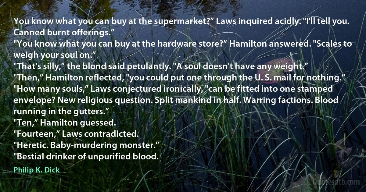 You know what you can buy at the supermarket?” Laws inquired acidly. "I'll tell you. Canned burnt offerings.”
"You know what you can buy at the hardware store?” Hamilton answered. "Scales to weigh your soul on.”
"That's silly,” the blond said petulantly. "A soul doesn't have any weight.”
"Then,” Hamilton reflected, "you could put one through the U. S. mail for nothing.”
"How many souls,” Laws conjectured ironically, "can be fitted into one stamped envelope? New religious question. Split mankind in half. Warring factions. Blood running in the gutters.”
"Ten,” Hamilton guessed.
"Fourteen,” Laws contradicted.
"Heretic. Baby-murdering monster.”
"Bestial drinker of unpurified blood. (Philip K. Dick)