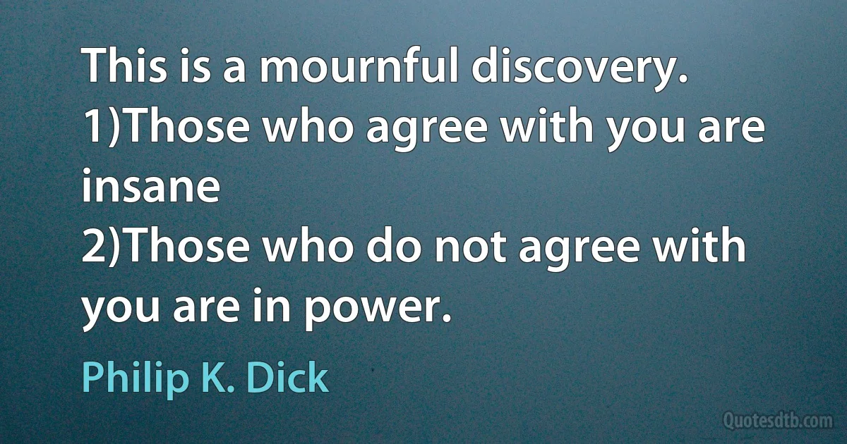 This is a mournful discovery.
1)Those who agree with you are insane
2)Those who do not agree with you are in power. (Philip K. Dick)