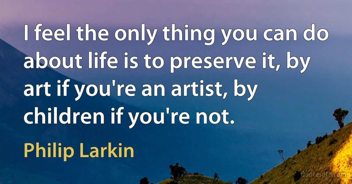 I feel the only thing you can do about life is to preserve it, by art if you're an artist, by children if you're not. (Philip Larkin)