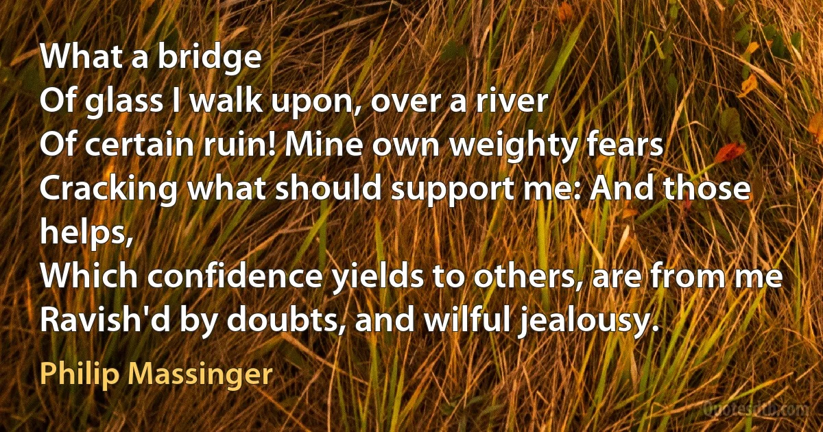 What a bridge
Of glass I walk upon, over a river
Of certain ruin! Mine own weighty fears
Cracking what should support me: And those helps,
Which confidence yields to others, are from me
Ravish'd by doubts, and wilful jealousy. (Philip Massinger)