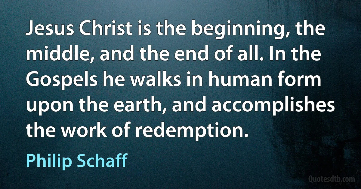 Jesus Christ is the beginning, the middle, and the end of all. In the Gospels he walks in human form upon the earth, and accomplishes the work of redemption. (Philip Schaff)