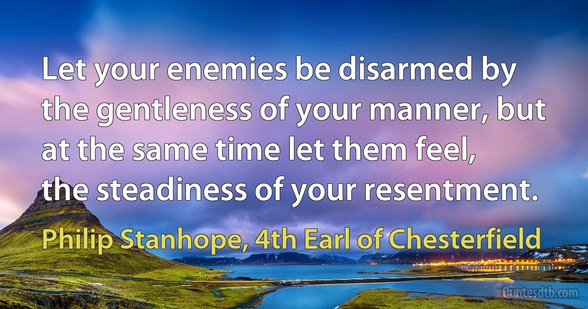 Let your enemies be disarmed by the gentleness of your manner, but at the same time let them feel, the steadiness of your resentment. (Philip Stanhope, 4th Earl of Chesterfield)