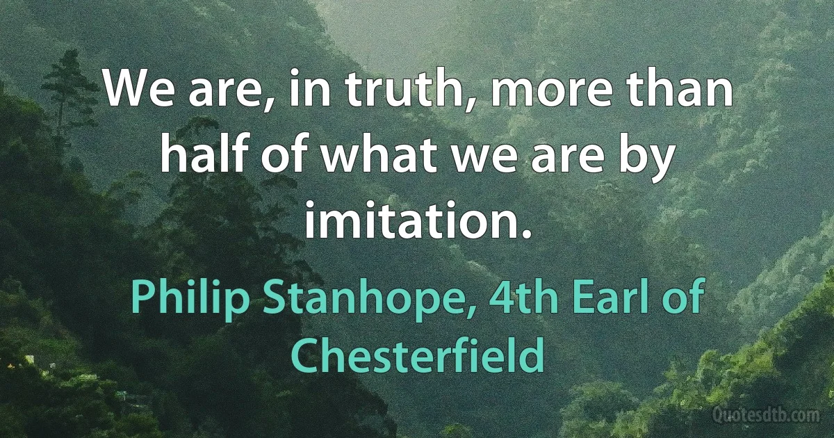 We are, in truth, more than half of what we are by imitation. (Philip Stanhope, 4th Earl of Chesterfield)