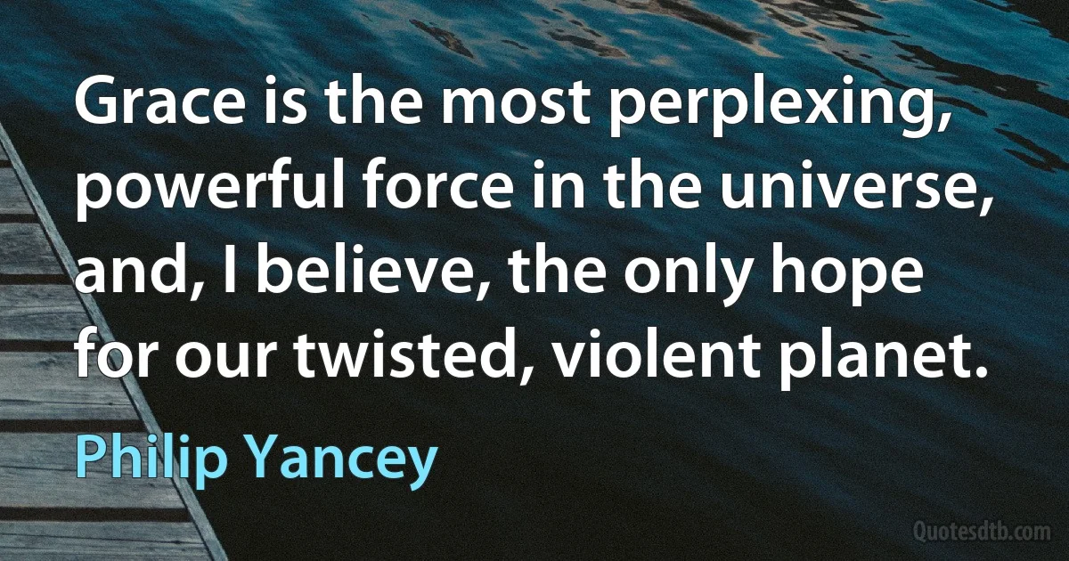 Grace is the most perplexing, powerful force in the universe, and, I believe, the only hope for our twisted, violent planet. (Philip Yancey)