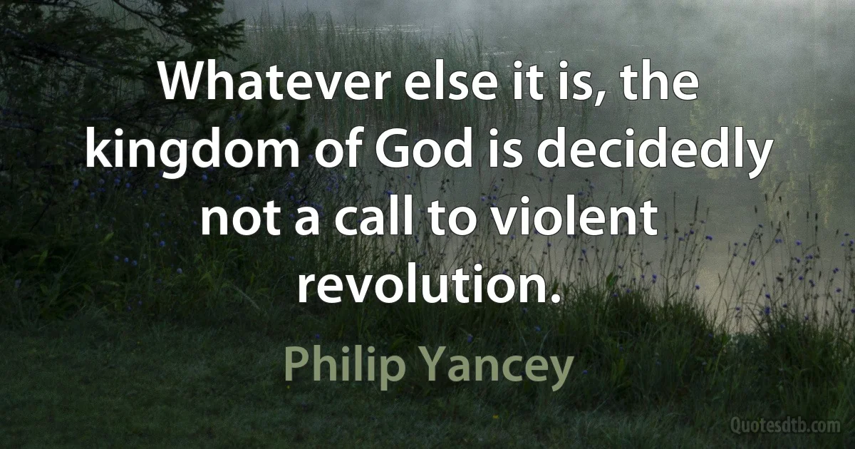 Whatever else it is, the kingdom of God is decidedly not a call to violent revolution. (Philip Yancey)