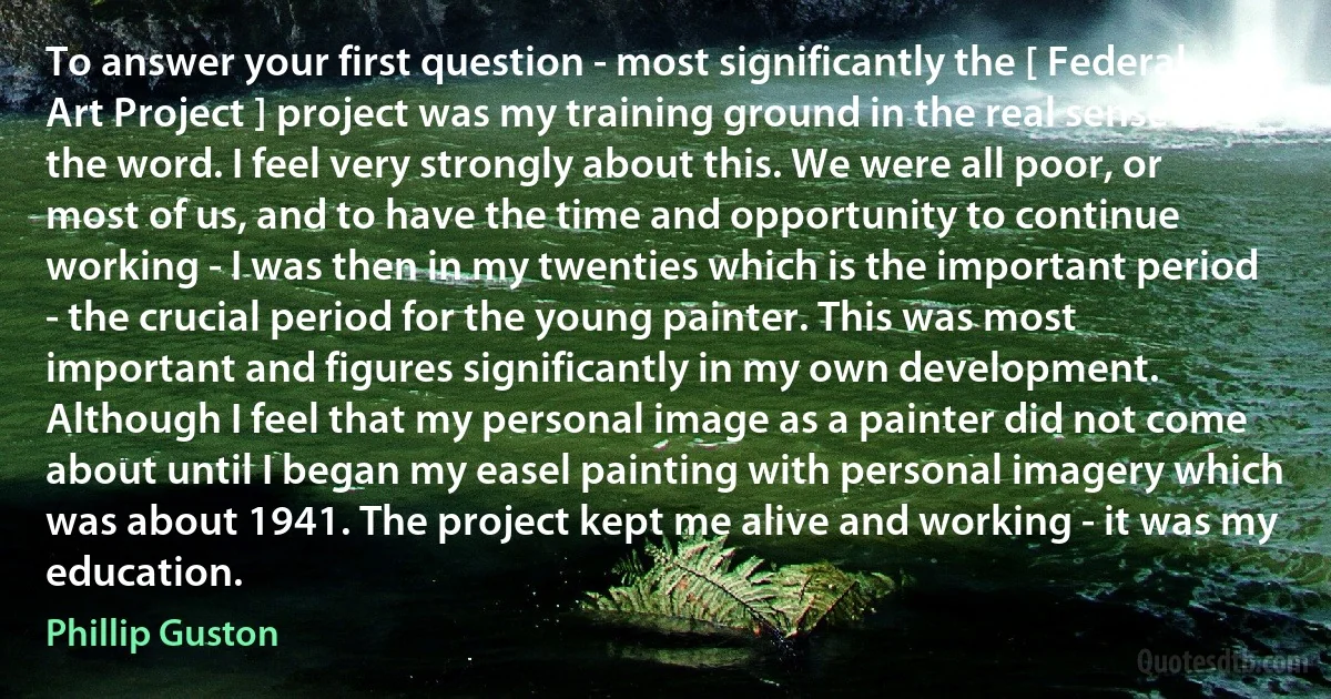 To answer your first question - most significantly the [ Federal Art Project ] project was my training ground in the real sense of the word. I feel very strongly about this. We were all poor, or most of us, and to have the time and opportunity to continue working - I was then in my twenties which is the important period - the crucial period for the young painter. This was most important and figures significantly in my own development. Although I feel that my personal image as a painter did not come about until I began my easel painting with personal imagery which was about 1941. The project kept me alive and working - it was my education. (Phillip Guston)