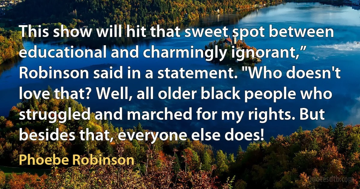 This show will hit that sweet spot between educational and charmingly ignorant,” Robinson said in a statement. "Who doesn't love that? Well, all older black people who struggled and marched for my rights. But besides that, everyone else does! (Phoebe Robinson)