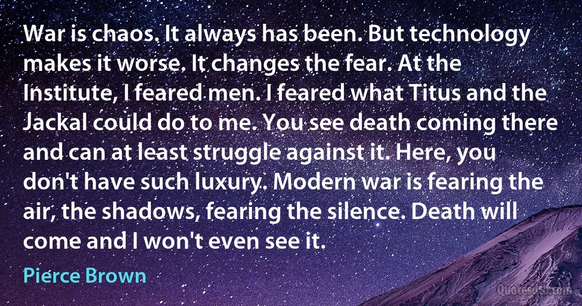 War is chaos. It always has been. But technology makes it worse. It changes the fear. At the Institute, I feared men. I feared what Titus and the Jackal could do to me. You see death coming there and can at least struggle against it. Here, you don't have such luxury. Modern war is fearing the air, the shadows, fearing the silence. Death will come and I won't even see it. (Pierce Brown)