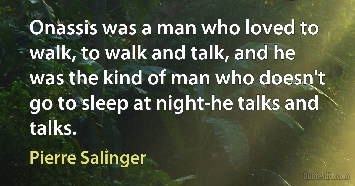 Onassis was a man who loved to walk, to walk and talk, and he was the kind of man who doesn't go to sleep at night-he talks and talks. (Pierre Salinger)