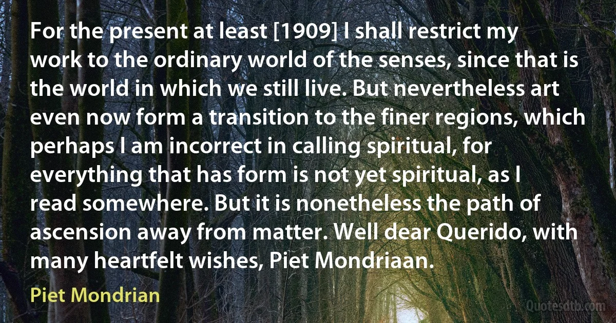 For the present at least [1909] I shall restrict my work to the ordinary world of the senses, since that is the world in which we still live. But nevertheless art even now form a transition to the finer regions, which perhaps I am incorrect in calling spiritual, for everything that has form is not yet spiritual, as I read somewhere. But it is nonetheless the path of ascension away from matter. Well dear Querido, with many heartfelt wishes, Piet Mondriaan. (Piet Mondrian)