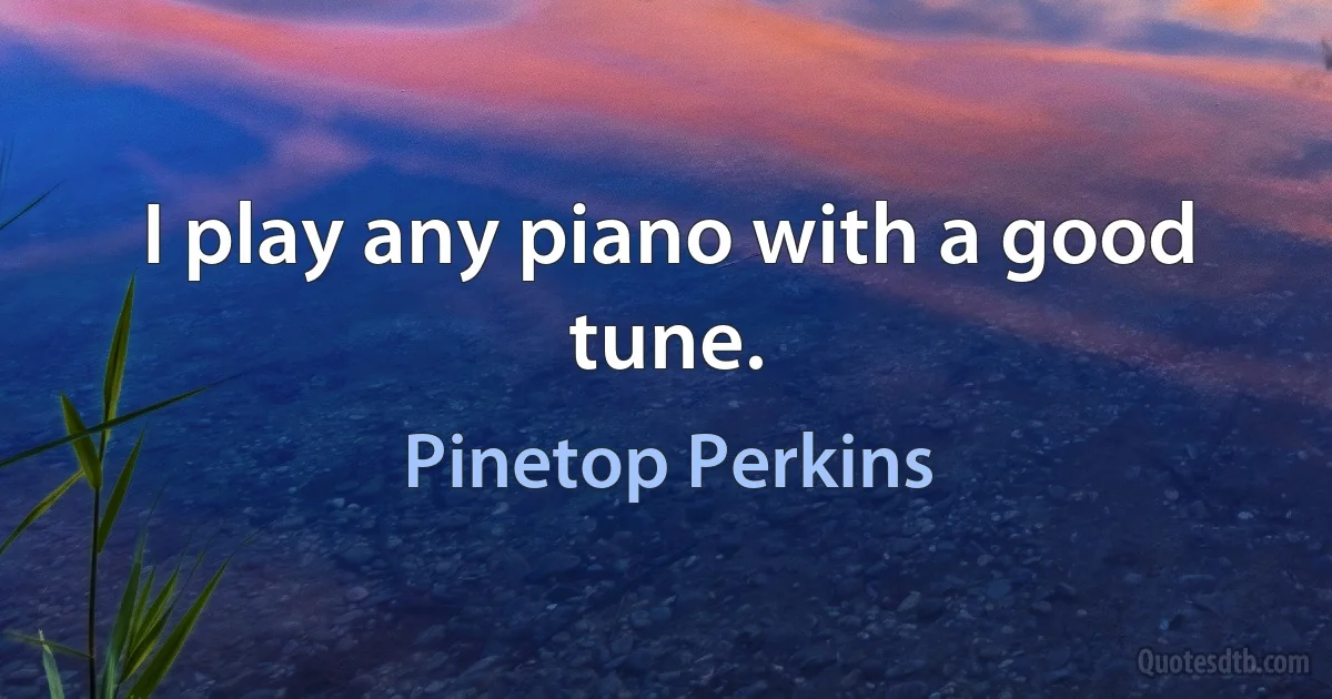 I play any piano with a good tune. (Pinetop Perkins)