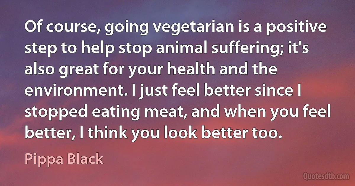 Of course, going vegetarian is a positive step to help stop animal suffering; it's also great for your health and the environment. I just feel better since I stopped eating meat, and when you feel better, I think you look better too. (Pippa Black)