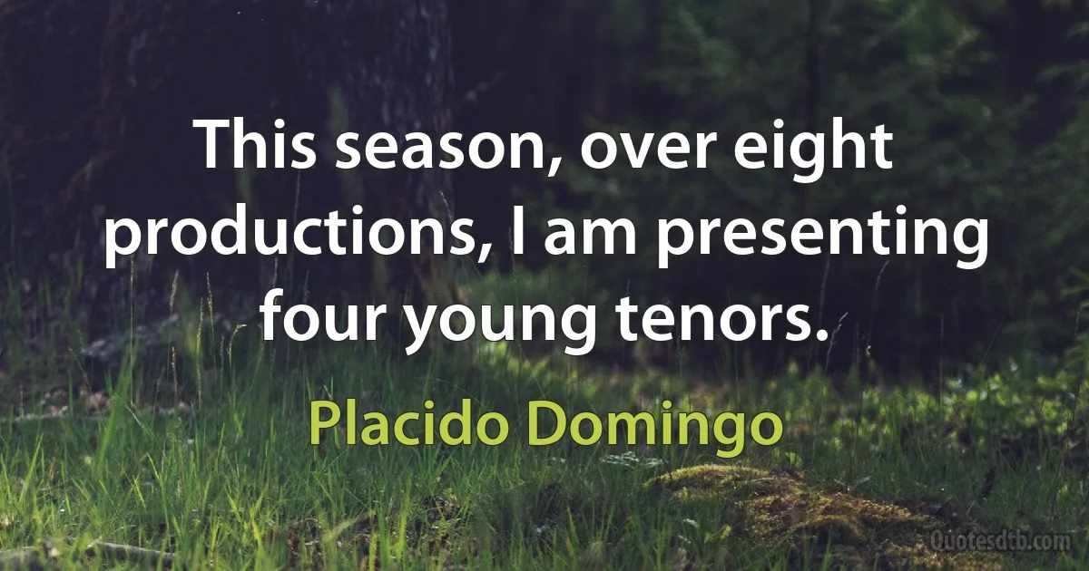 This season, over eight productions, I am presenting four young tenors. (Placido Domingo)