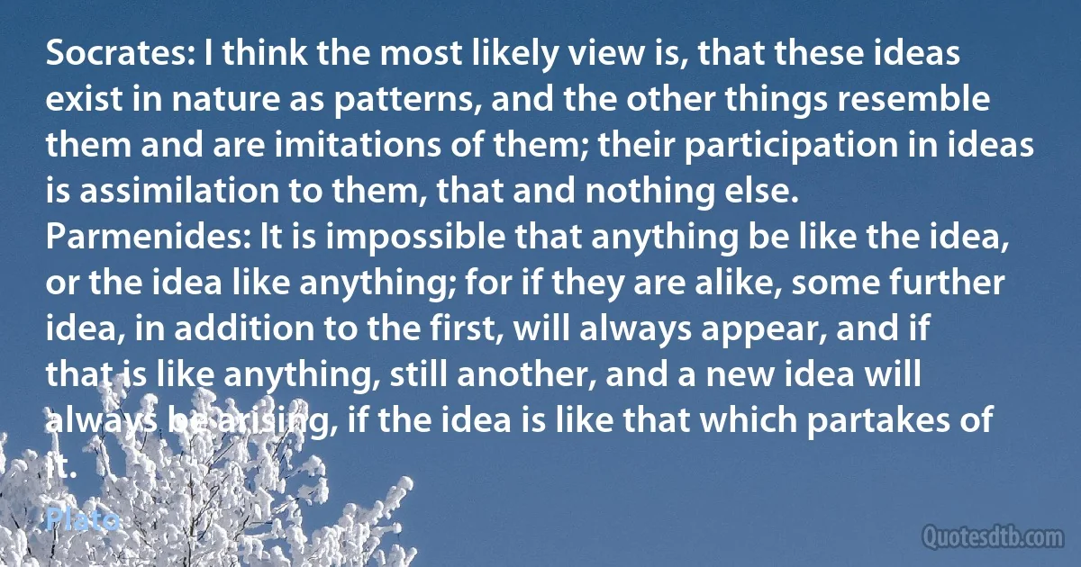 Socrates: I think the most likely view is, that these ideas exist in nature as patterns, and the other things resemble them and are imitations of them; their participation in ideas is assimilation to them, that and nothing else.
Parmenides: It is impossible that anything be like the idea, or the idea like anything; for if they are alike, some further idea, in addition to the first, will always appear, and if that is like anything, still another, and a new idea will always be arising, if the idea is like that which partakes of it. (Plato)