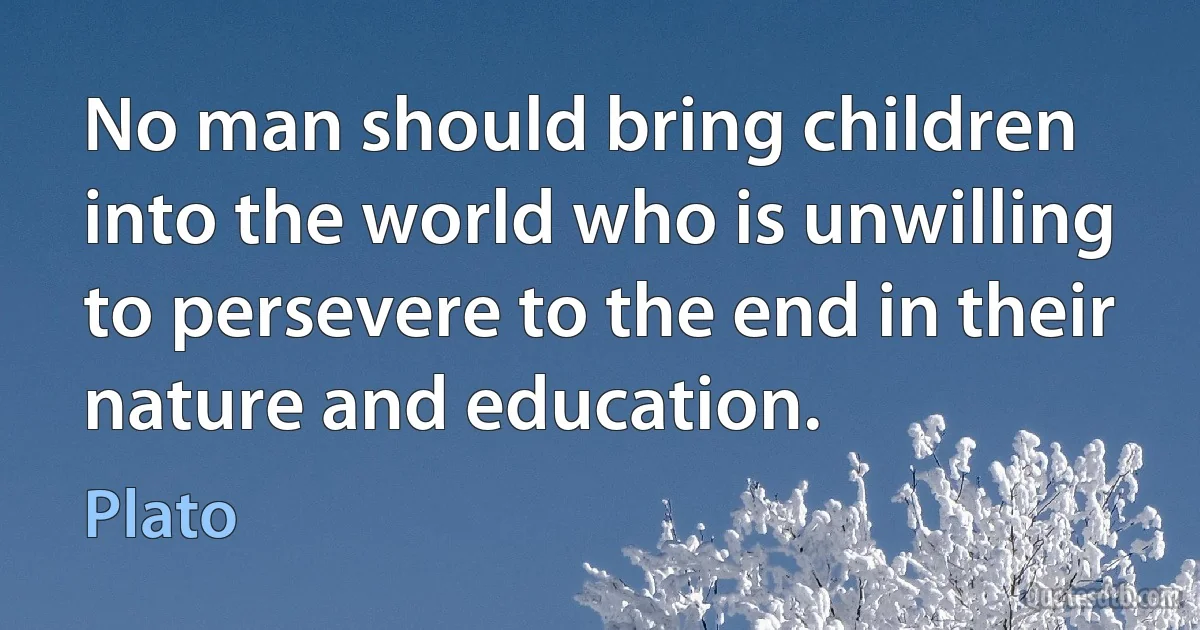 No man should bring children into the world who is unwilling to persevere to the end in their nature and education. (Plato)