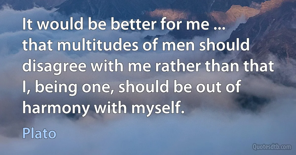 It would be better for me ... that multitudes of men should disagree with me rather than that I, being one, should be out of harmony with myself. (Plato)