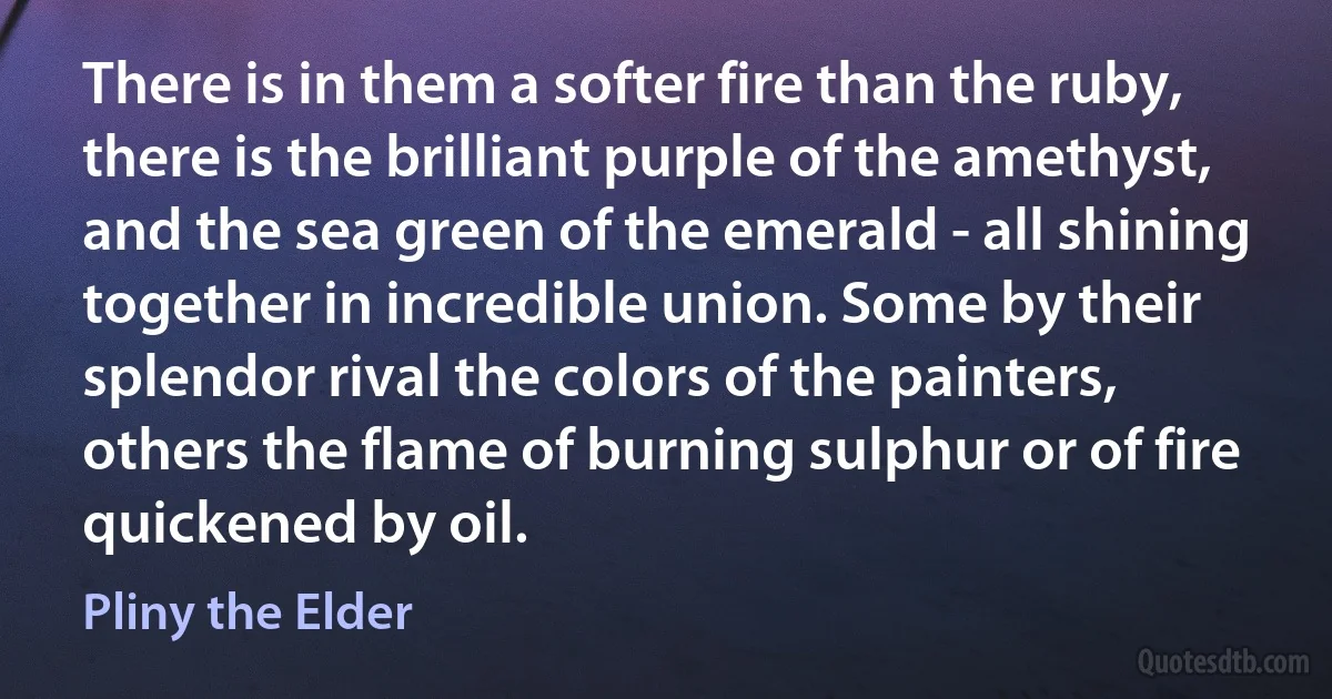 There is in them a softer fire than the ruby, there is the brilliant purple of the amethyst, and the sea green of the emerald - all shining together in incredible union. Some by their splendor rival the colors of the painters, others the flame of burning sulphur or of fire quickened by oil. (Pliny the Elder)