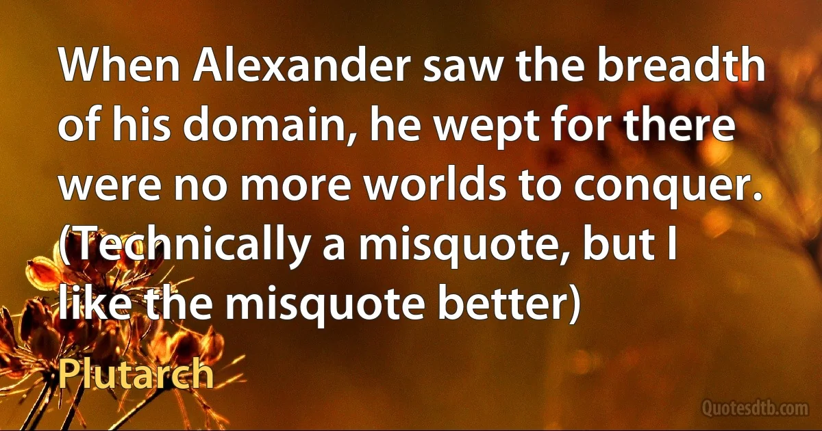 When Alexander saw the breadth of his domain, he wept for there were no more worlds to conquer. (Technically a misquote, but I like the misquote better) (Plutarch)