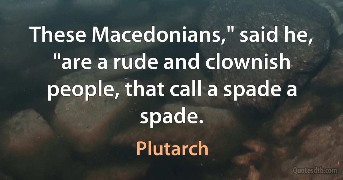 These Macedonians," said he, "are a rude and clownish people, that call a spade a spade. (Plutarch)