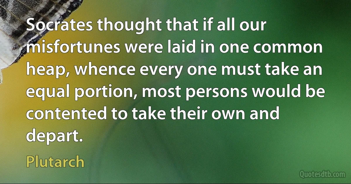 Socrates thought that if all our misfortunes were laid in one common heap, whence every one must take an equal portion, most persons would be contented to take their own and depart. (Plutarch)