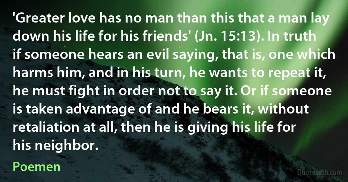 'Greater love has no man than this that a man lay down his life for his friends' (Jn. 15:13). In truth if someone hears an evil saying, that is, one which harms him, and in his turn, he wants to repeat it, he must fight in order not to say it. Or if someone is taken advantage of and he bears it, without retaliation at all, then he is giving his life for his neighbor. (Poemen)