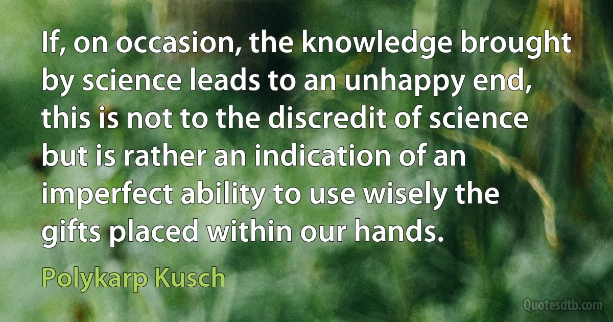 If, on occasion, the knowledge brought by science leads to an unhappy end, this is not to the discredit of science but is rather an indication of an imperfect ability to use wisely the gifts placed within our hands. (Polykarp Kusch)