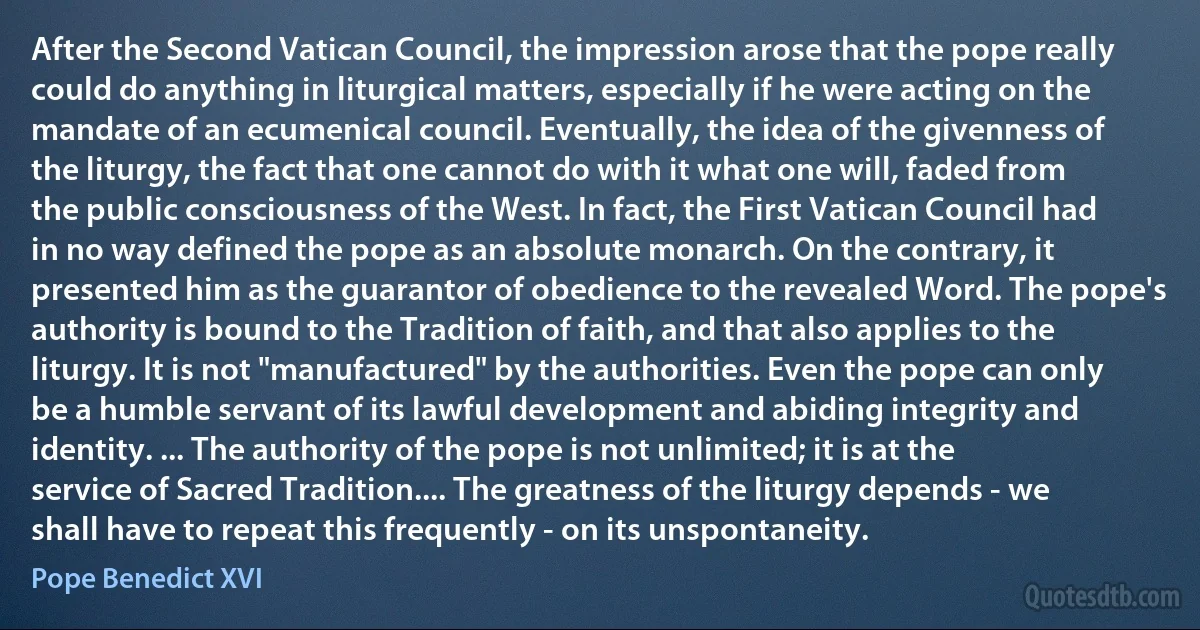 After the Second Vatican Council, the impression arose that the pope really could do anything in liturgical matters, especially if he were acting on the mandate of an ecumenical council. Eventually, the idea of the givenness of the liturgy, the fact that one cannot do with it what one will, faded from the public consciousness of the West. In fact, the First Vatican Council had in no way defined the pope as an absolute monarch. On the contrary, it presented him as the guarantor of obedience to the revealed Word. The pope's authority is bound to the Tradition of faith, and that also applies to the liturgy. It is not "manufactured" by the authorities. Even the pope can only be a humble servant of its lawful development and abiding integrity and identity. ... The authority of the pope is not unlimited; it is at the service of Sacred Tradition.... The greatness of the liturgy depends - we shall have to repeat this frequently - on its unspontaneity. (Pope Benedict XVI)