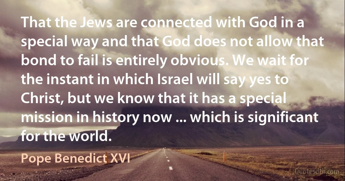 That the Jews are connected with God in a special way and that God does not allow that bond to fail is entirely obvious. We wait for the instant in which Israel will say yes to Christ, but we know that it has a special mission in history now ... which is significant for the world. (Pope Benedict XVI)