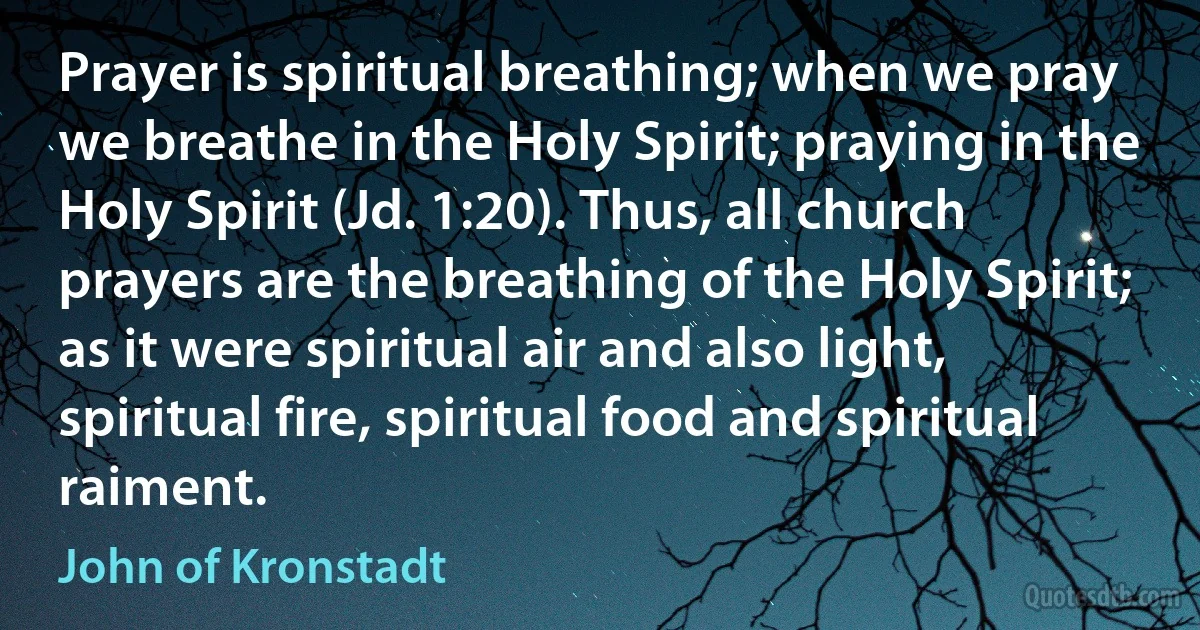 Prayer is spiritual breathing; when we pray we breathe in the Holy Spirit; praying in the Holy Spirit (Jd. 1:20). Thus, all church prayers are the breathing of the Holy Spirit; as it were spiritual air and also light, spiritual fire, spiritual food and spiritual raiment. (John of Kronstadt)