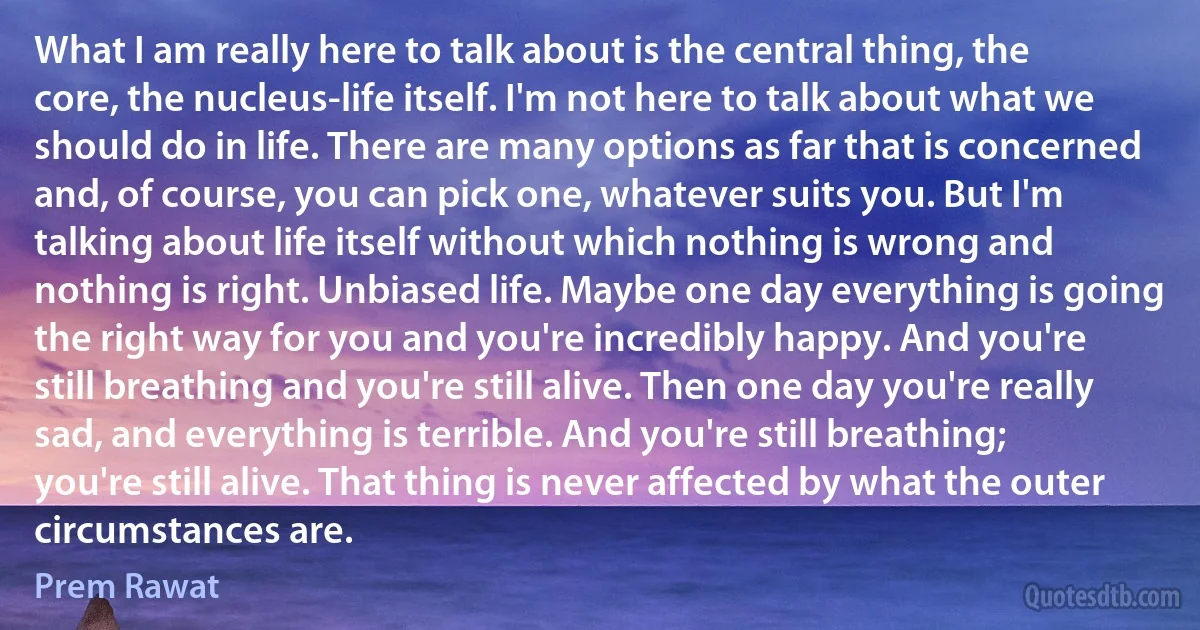 What I am really here to talk about is the central thing, the core, the nucleus-life itself. I'm not here to talk about what we should do in life. There are many options as far that is concerned and, of course, you can pick one, whatever suits you. But I'm talking about life itself without which nothing is wrong and nothing is right. Unbiased life. Maybe one day everything is going the right way for you and you're incredibly happy. And you're still breathing and you're still alive. Then one day you're really sad, and everything is terrible. And you're still breathing; you're still alive. That thing is never affected by what the outer circumstances are. (Prem Rawat)