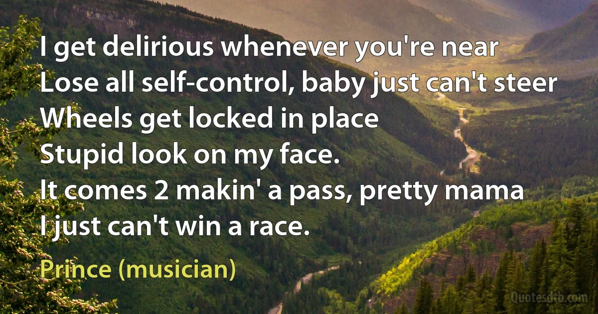 I get delirious whenever you're near
Lose all self-control, baby just can't steer
Wheels get locked in place
Stupid look on my face.
It comes 2 makin' a pass, pretty mama
I just can't win a race. (Prince (musician))