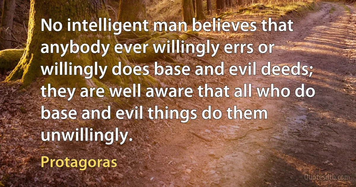 No intelligent man believes that anybody ever willingly errs or willingly does base and evil deeds; they are well aware that all who do base and evil things do them unwillingly. (Protagoras)