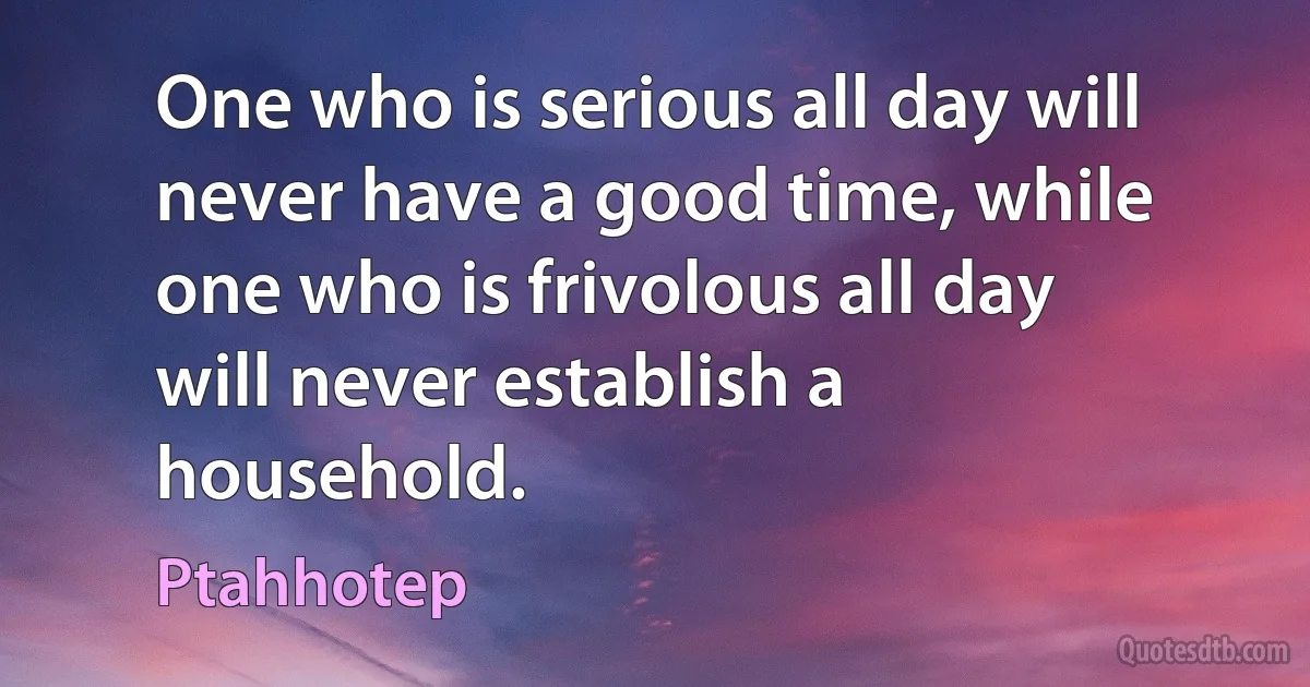 One who is serious all day will never have a good time, while one who is frivolous all day will never establish a household. (Ptahhotep)