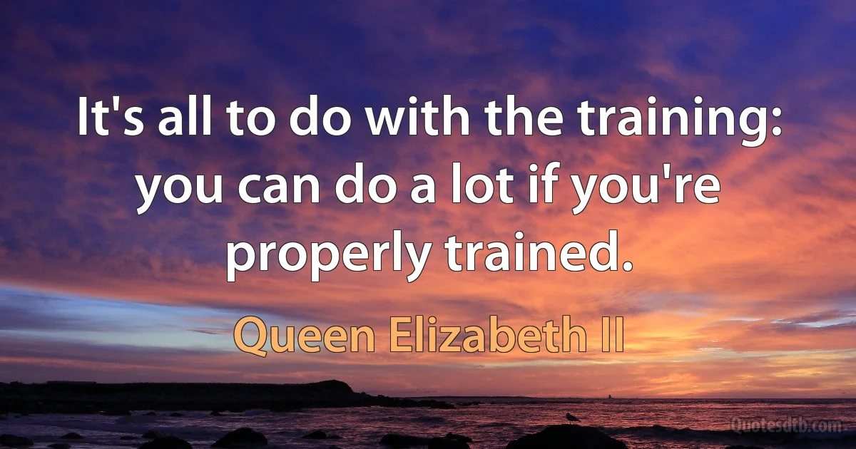 It's all to do with the training: you can do a lot if you're properly trained. (Queen Elizabeth II)