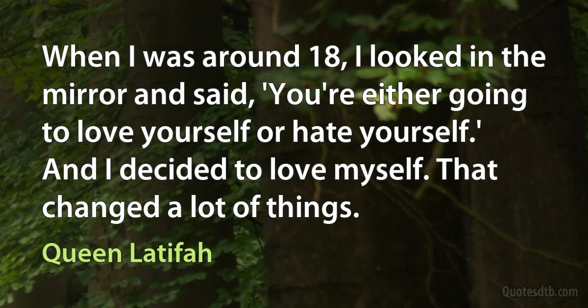 When I was around 18, I looked in the mirror and said, 'You're either going to love yourself or hate yourself.' And I decided to love myself. That changed a lot of things. (Queen Latifah)