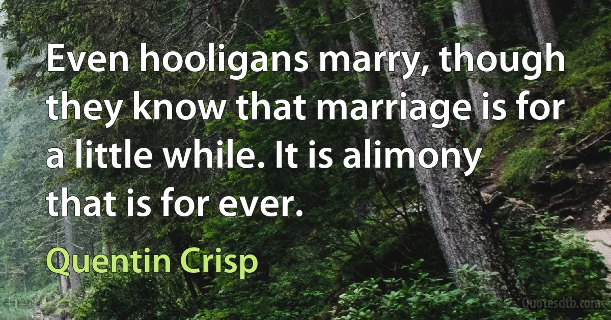 Even hooligans marry, though they know that marriage is for a little while. It is alimony that is for ever. (Quentin Crisp)