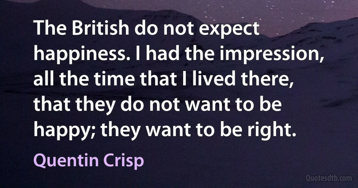 The British do not expect happiness. I had the impression, all the time that I lived there, that they do not want to be happy; they want to be right. (Quentin Crisp)