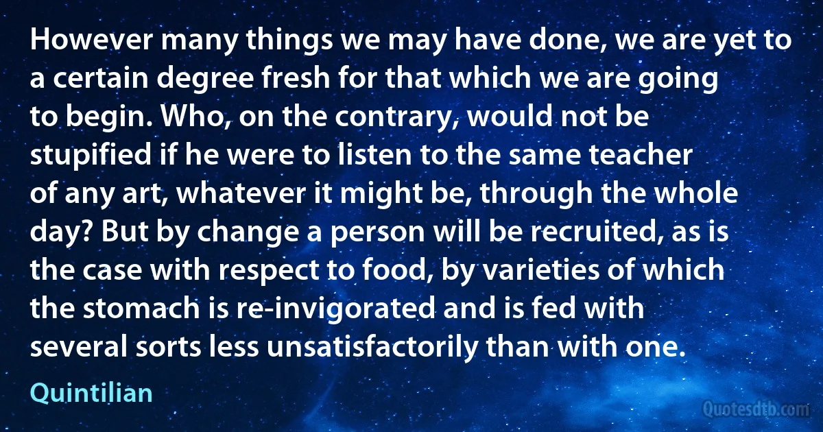 However many things we may have done, we are yet to a certain degree fresh for that which we are going to begin. Who, on the contrary, would not be stupified if he were to listen to the same teacher of any art, whatever it might be, through the whole day? But by change a person will be recruited, as is the case with respect to food, by varieties of which the stomach is re-invigorated and is fed with several sorts less unsatisfactorily than with one. (Quintilian)