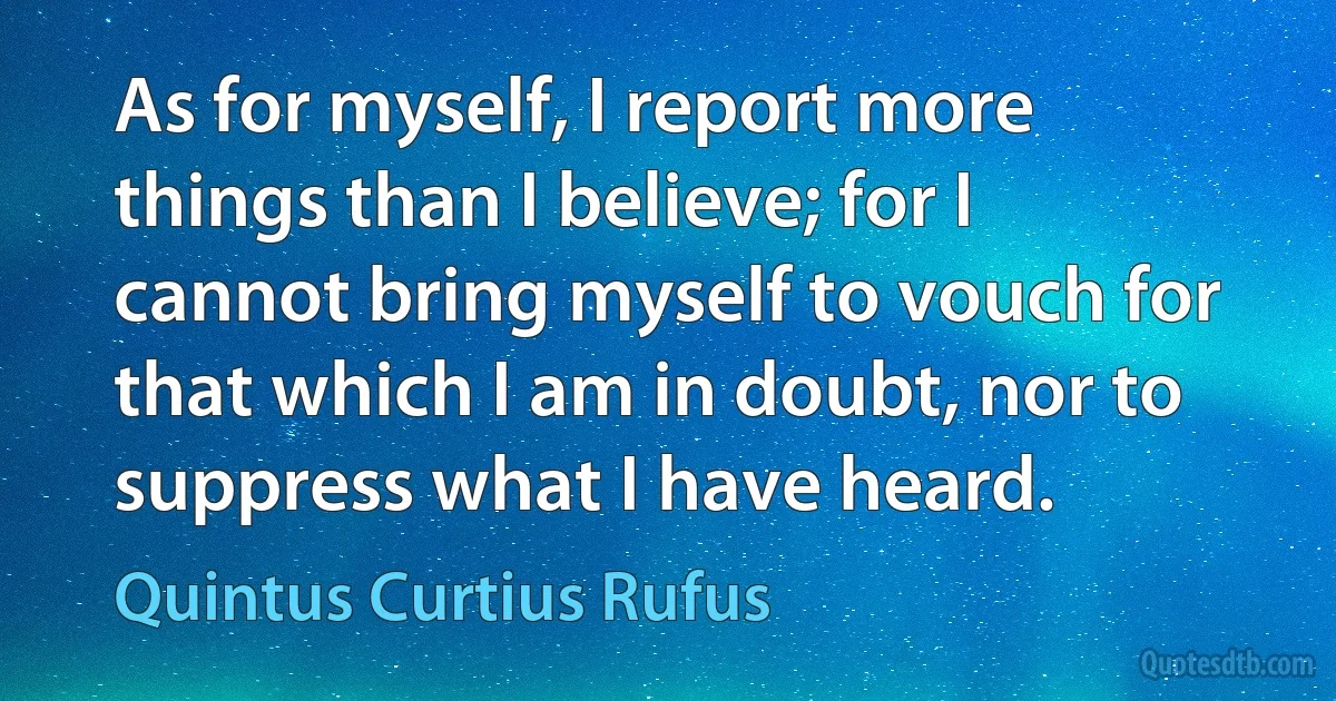 As for myself, I report more things than I believe; for I cannot bring myself to vouch for that which I am in doubt, nor to suppress what I have heard. (Quintus Curtius Rufus)